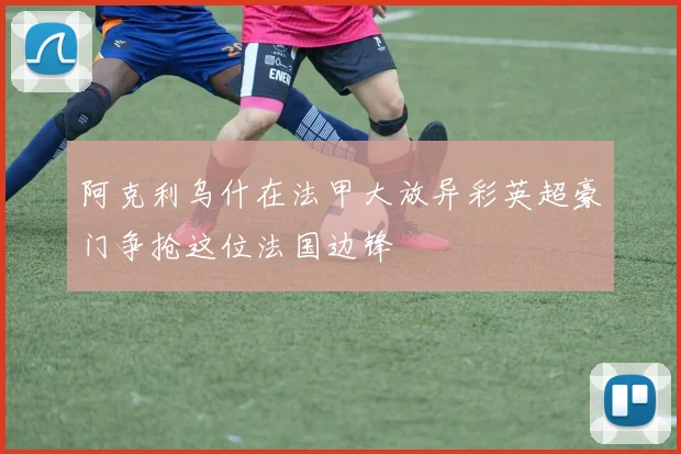 阿克利乌什在法甲大放异彩英超豪门争抢这位法国边锋