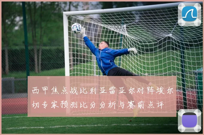 西甲焦点战比利亚雷亚尔对阵埃尔切专家预测比分分析与赛前点评