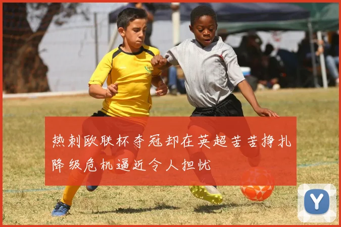热刺欧联杯夺冠却在英超苦苦挣扎降级危机逼近令人担忧